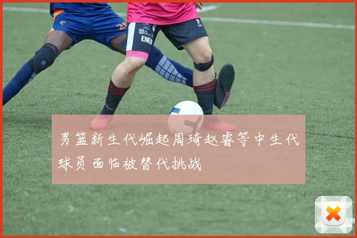 男篮新生代崛起周琦赵睿等中生代球员面临被替代挑战