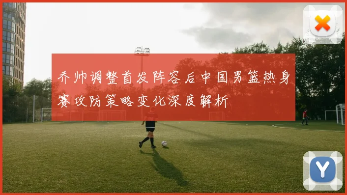 乔帅调整首发阵容后中国男篮热身赛攻防策略变化深度解析
