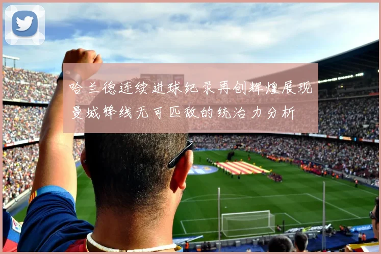 哈兰德连续进球纪录再创辉煌展现曼城锋线无可匹敌的统治力分析