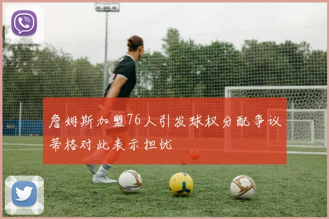 詹姆斯加盟76人引发球权分配争议蒂格对此表示担忧