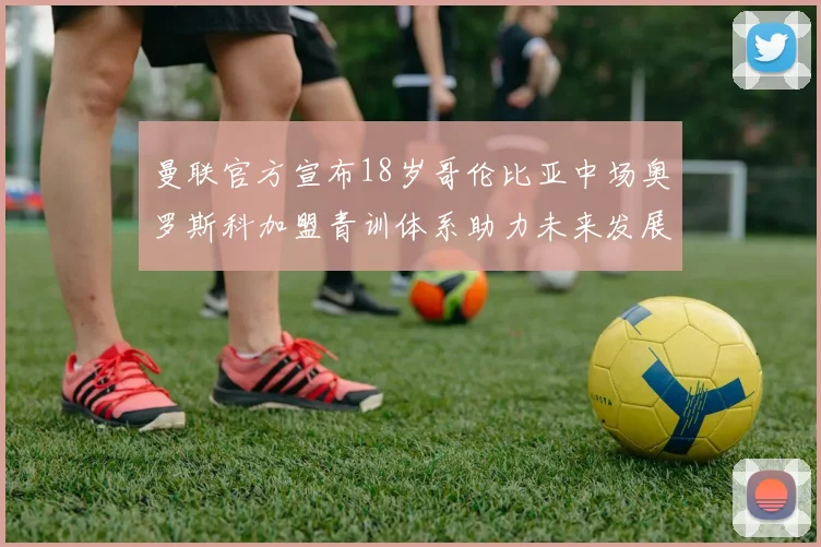 曼联官方宣布18岁哥伦比亚中场奥罗斯科加盟青训体系助力未来发展