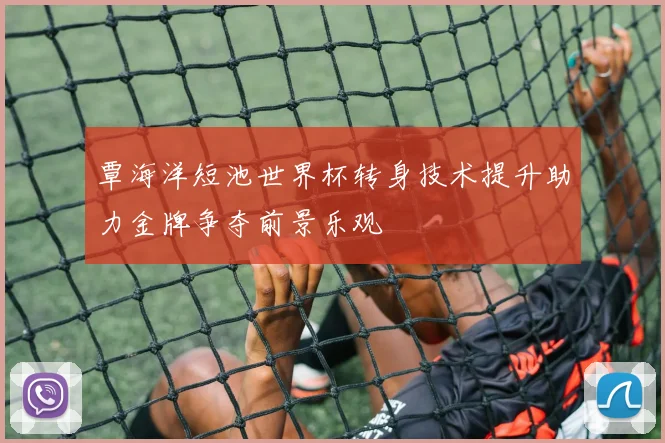 覃海洋短池世界杯转身技术提升助力金牌争夺前景乐观