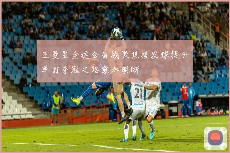 王曼昱全运会备战聚焦接发球提升单打夺冠之路愈加明晰