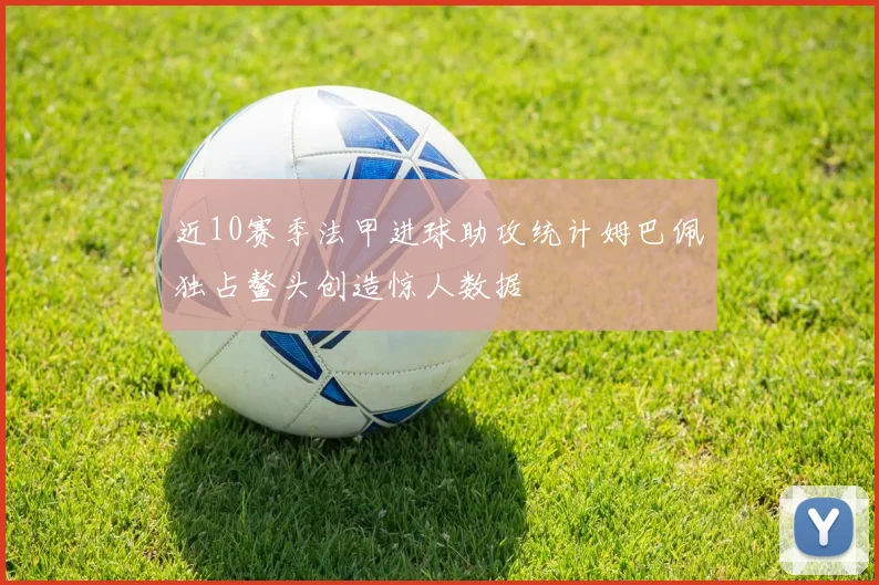 近10赛季法甲进球助攻统计姆巴佩独占鳌头创造惊人数据