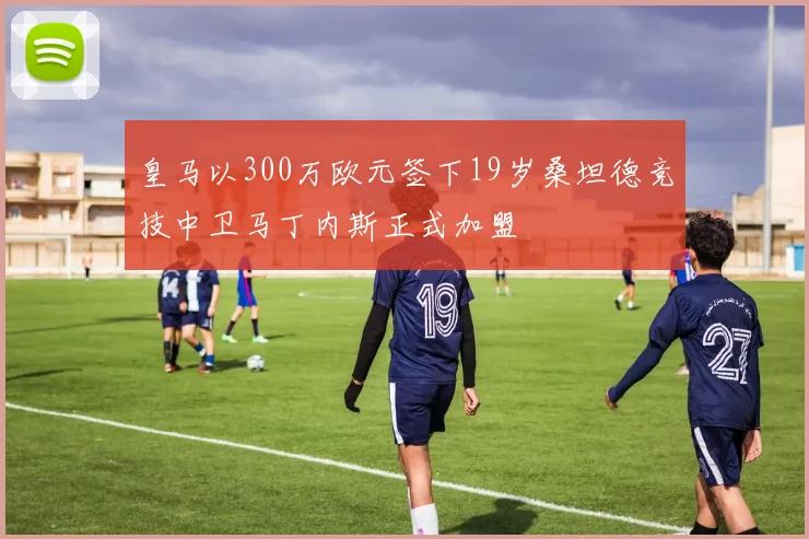 皇马以300万欧元签下19岁桑坦德竞技中卫马丁内斯正式加盟