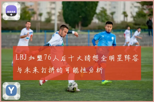 LBJ加盟76人后十大猜想全明星阵容与未来打拼的可能性分析