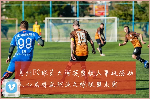 光州FC球员火海英勇救人事迹感动人心或将获职业足球联盟表彰