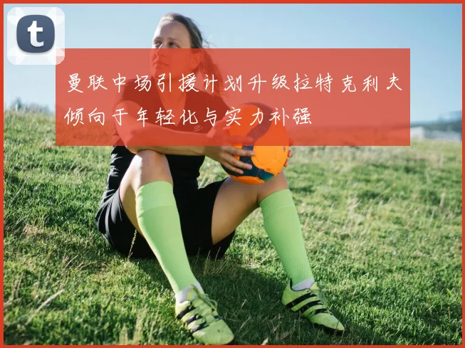 曼联中场引援计划升级拉特克利夫倾向于年轻化与实力补强