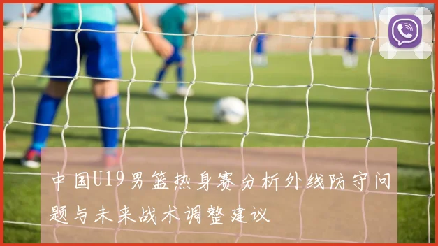 中国U19男篮热身赛分析外线防守问题与未来战术调整建议